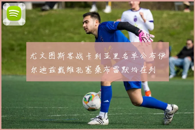 尤文图斯客战卡利亚里名单公布伊尔迪兹戴维孔塞桑布雷默均在列