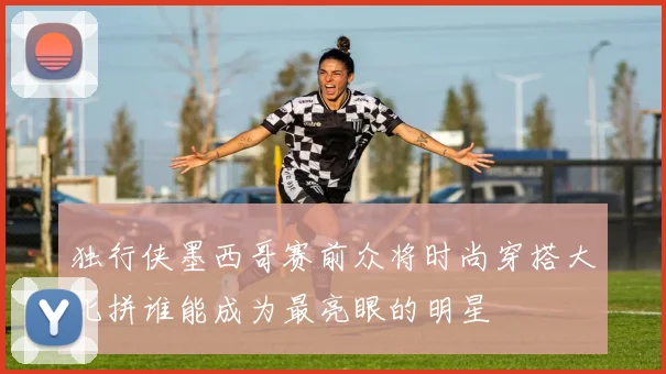 独行侠墨西哥赛前众将时尚穿搭大比拼谁能成为最亮眼的明星