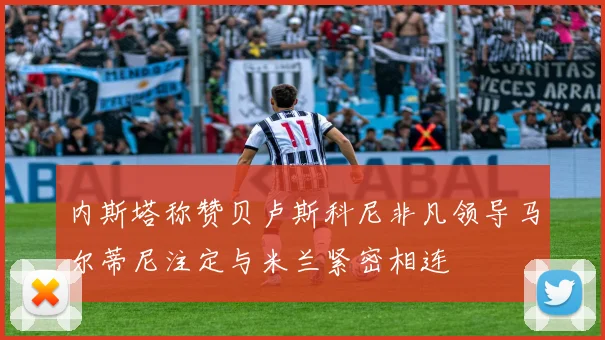 内斯塔称赞贝卢斯科尼非凡领导马尔蒂尼注定与米兰紧密相连