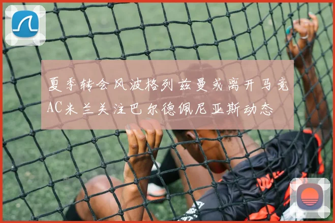 夏季转会风波格列兹曼或离开马竞AC米兰关注巴尔德佩尼亚斯动态
