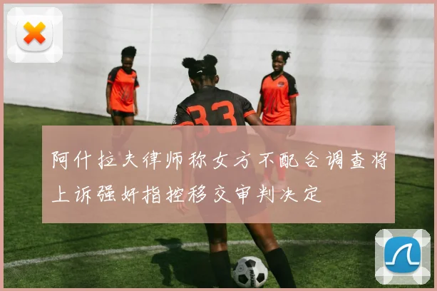 阿什拉夫律师称女方不配合调查将上诉强奸指控移交审判决定