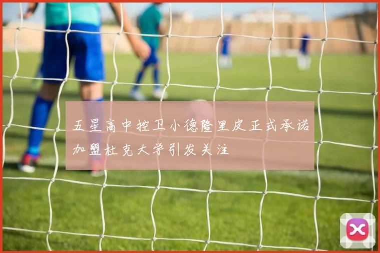 五星高中控卫小德隆里皮正式承诺加盟杜克大学引发关注