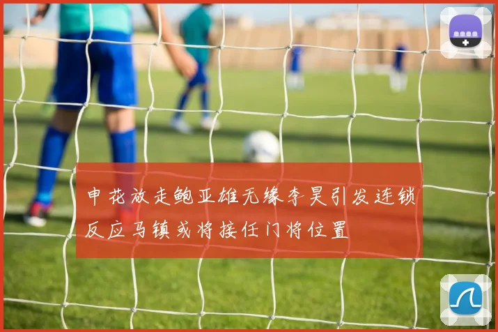 申花放走鲍亚雄无缘李昊引发连锁反应马镇或将接任门将位置