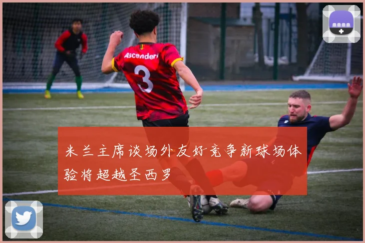 米兰主席谈场外友好竞争新球场体验将超越圣西罗