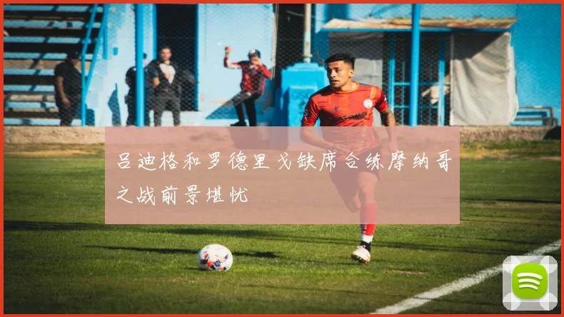吕迪格和罗德里戈缺席合练摩纳哥之战前景堪忧