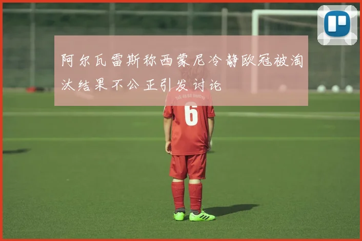 阿尔瓦雷斯称西蒙尼冷静欧冠被淘汰结果不公正引发讨论