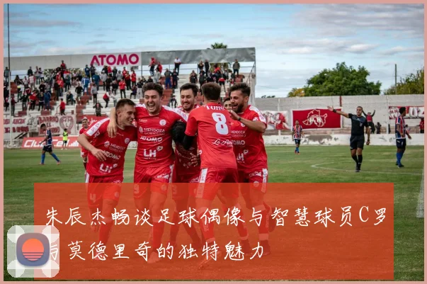 朱辰杰畅谈足球偶像与智慧球员C罗与莫德里奇的独特魅力