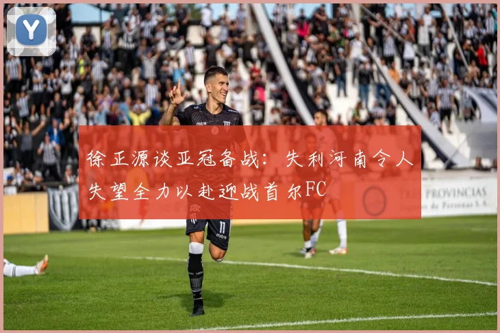 徐正源谈亚冠备战：失利河南令人失望全力以赴迎战首尔FC