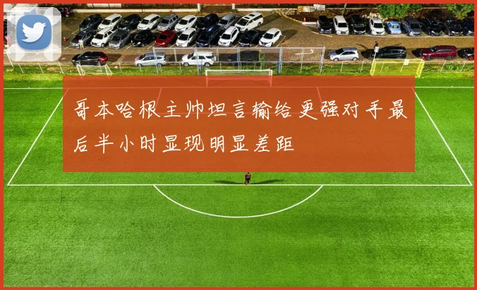 哥本哈根主帅坦言输给更强对手最后半小时显现明显差距