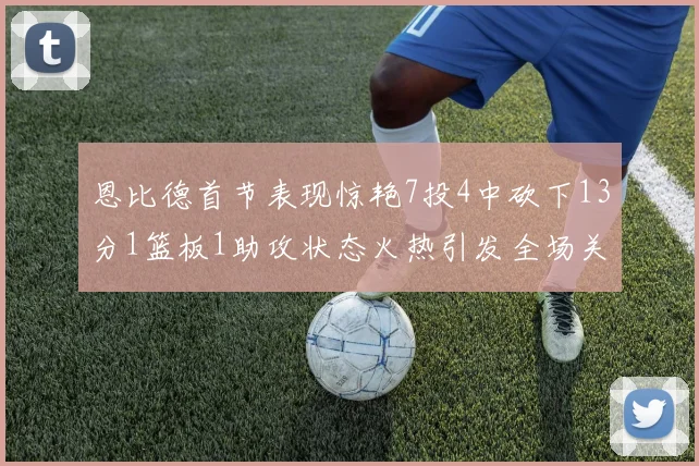 恩比德首节表现惊艳7投4中砍下13分1篮板1助攻状态火热引发全场关注