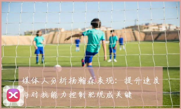 媒体人分析杨瀚森表现：提升速度与对抗能力控制犯规成关键