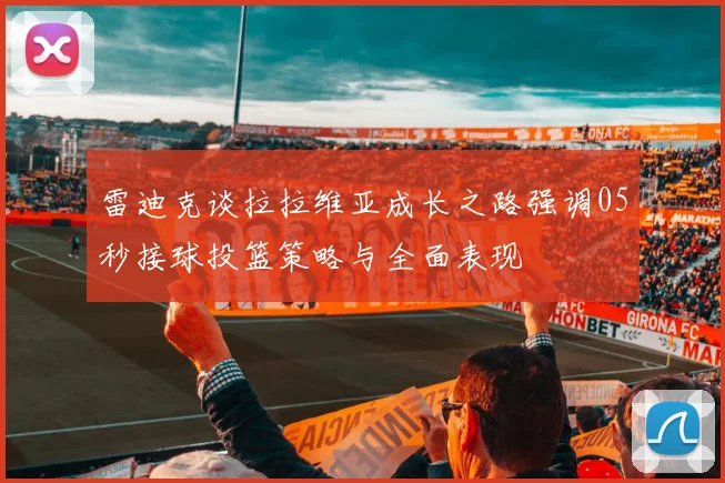 雷迪克谈拉拉维亚成长之路强调05秒接球投篮策略与全面表现
