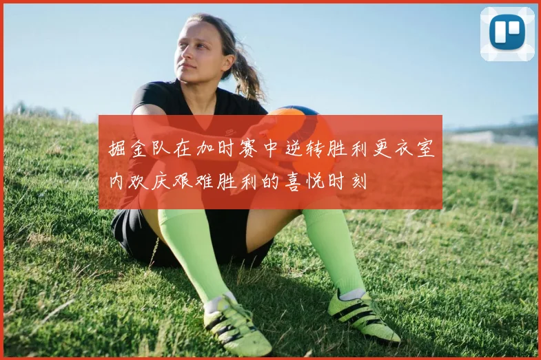 掘金队在加时赛中逆转胜利更衣室内欢庆艰难胜利的喜悦时刻