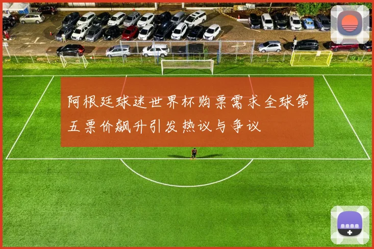 阿根廷球迷世界杯购票需求全球第五票价飙升引发热议与争议