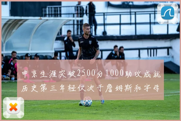 申京生涯突破2500分1000助攻成就历史第三年轻仅次于詹姆斯和字母哥