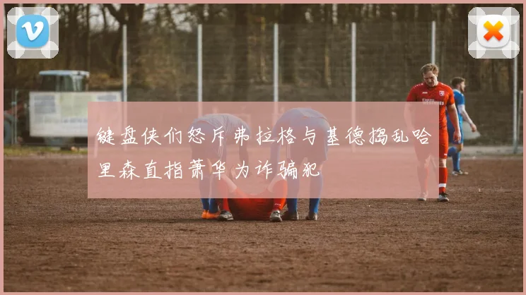 键盘侠们怒斥弗拉格与基德捣乱哈里森直指萧华为诈骗犯