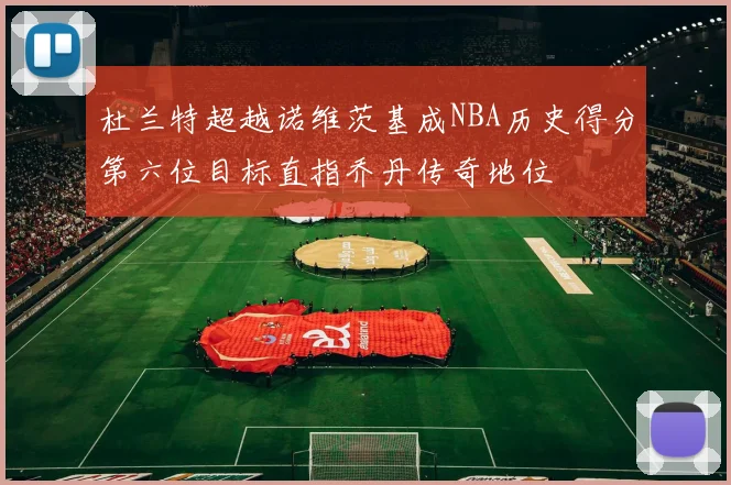 杜兰特超越诺维茨基成NBA历史得分第六位目标直指乔丹传奇地位