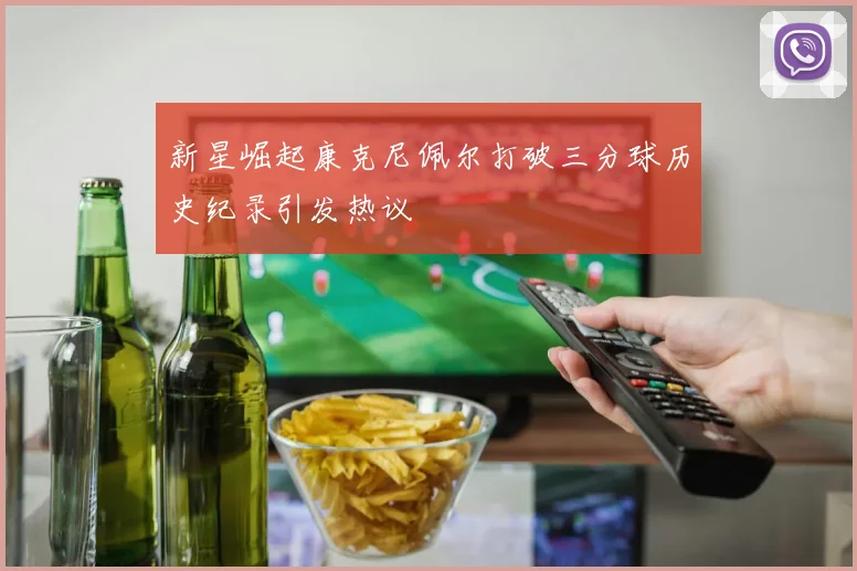 新星崛起康克尼佩尔打破三分球历史纪录引发热议