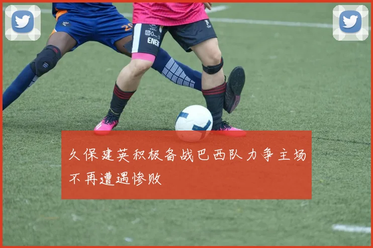 久保建英积极备战巴西队力争主场不再遭遇惨败