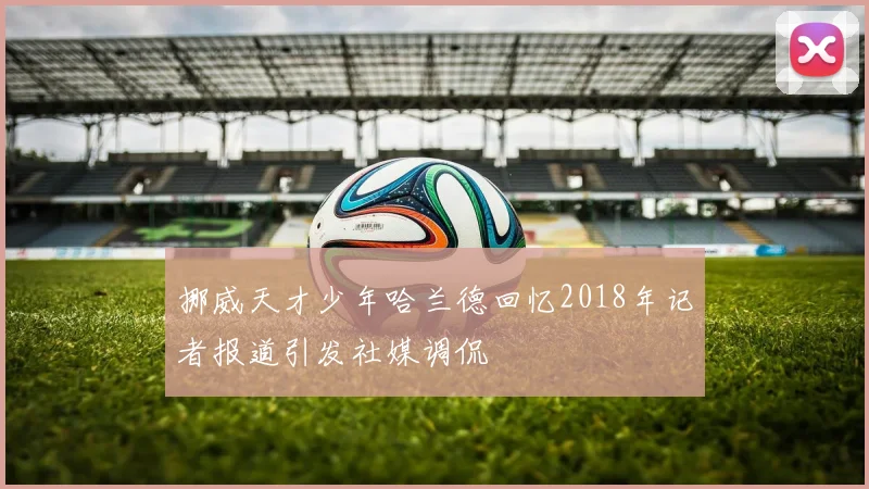 挪威天才少年哈兰德回忆2018年记者报道引发社媒调侃