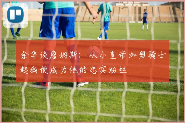 余华谈詹姆斯：从小皇帝加盟骑士起我便成为他的忠实粉丝