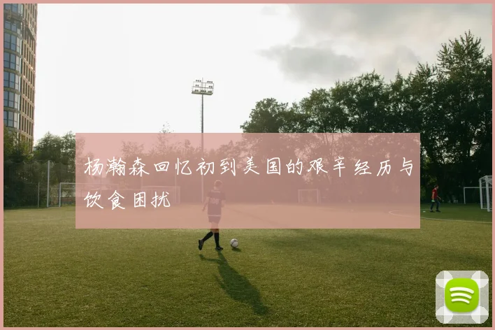 杨瀚森回忆初到美国的艰辛经历与饮食困扰