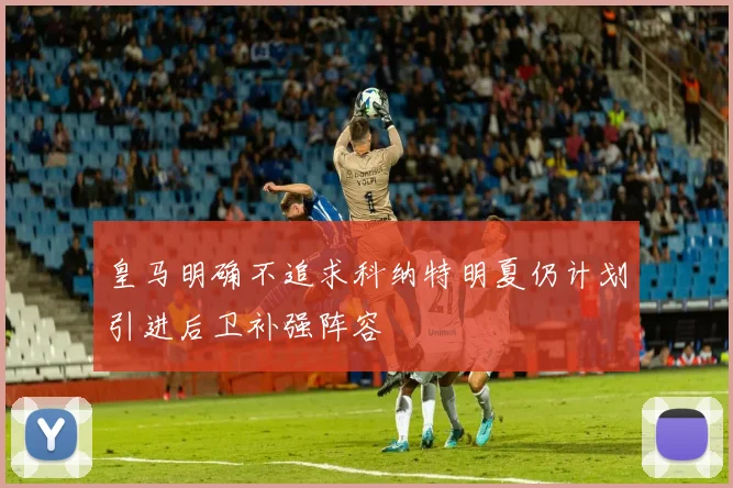 皇马明确不追求科纳特明夏仍计划引进后卫补强阵容