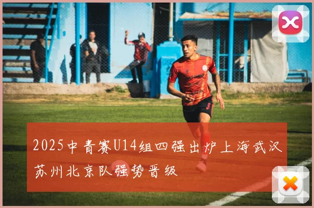 2025中青赛U14组四强出炉上海武汉苏州北京队强势晋级