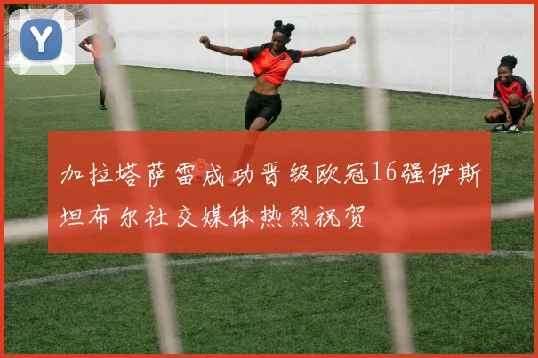加拉塔萨雷成功晋级欧冠16强伊斯坦布尔社交媒体热烈祝贺