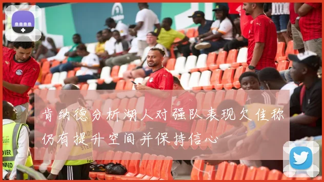 肯纳德分析湖人对强队表现欠佳称仍有提升空间并保持信心