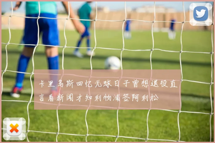 卡里乌斯回忆无球日子曾想退役直言看新闻才知利物浦签阿利松