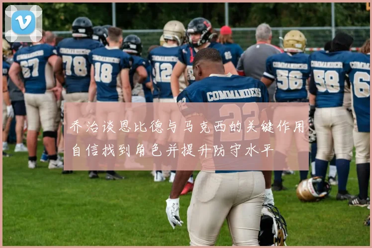 乔治谈恩比德与马克西的关键作用自信找到角色并提升防守水平