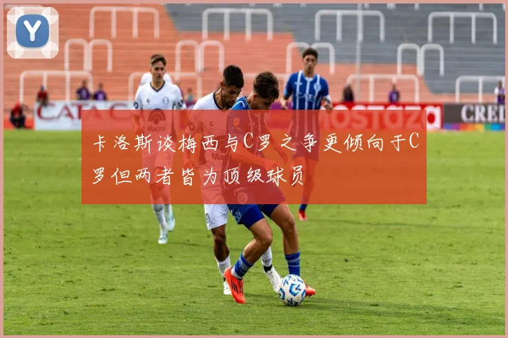 卡洛斯谈梅西与C罗之争更倾向于C罗但两者皆为顶级球员