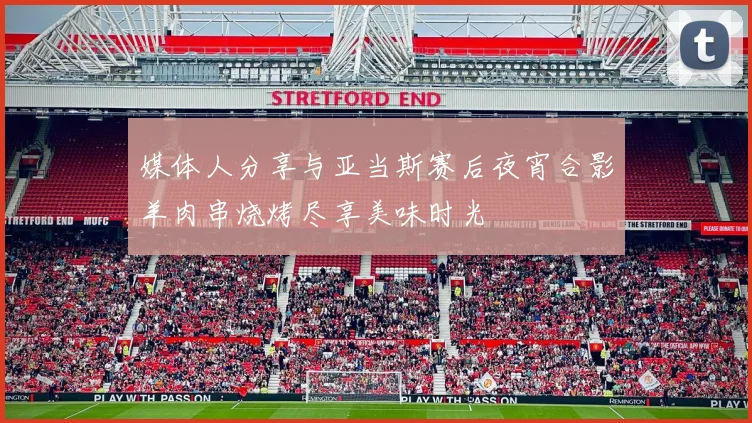 媒体人分享与亚当斯赛后夜宵合影羊肉串烧烤尽享美味时光